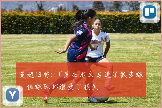 英超旧将：C罗去尤文后进了很多球，但球队却遭受了损失