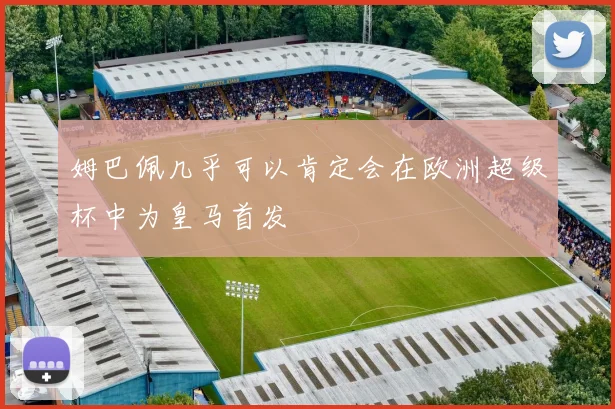 姆巴佩几乎可以肯定会在欧洲超级杯中为皇马首发