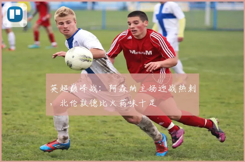 英超巅峰战：阿森纳主场迎战热刺，北伦敦德比火药味十足