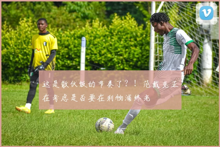 这是散伙饭的节奏了？！范戴克正在考虑是否要在利物浦终老