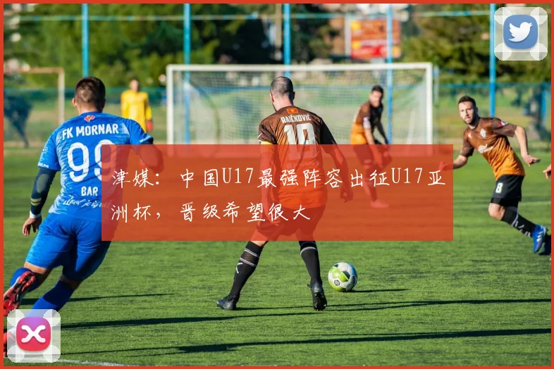 津媒：中国U17最强阵容出征U17亚洲杯，晋级希望很大
