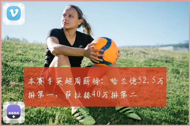 本赛季英超周薪榜：哈兰德52.5万排第一，萨拉赫40万排第二