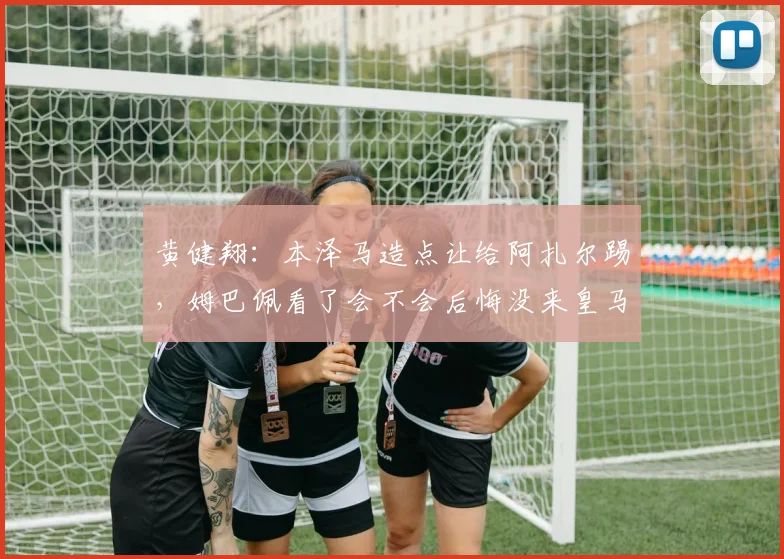 黄健翔：本泽马造点让给阿扎尔踢，姆巴佩看了会不会后悔没来皇马