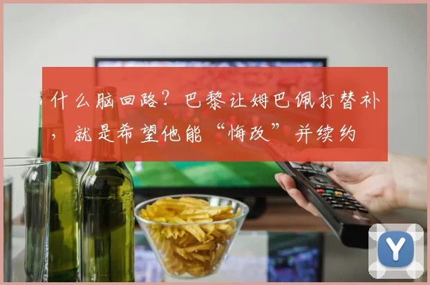 什么脑回路？巴黎让姆巴佩打替补，就是希望他能“悔改”并续约