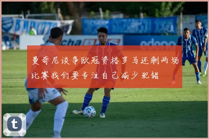 曼奇尼谈争欧冠资格罗马还剩两场比赛我们要专注自己减少犯错