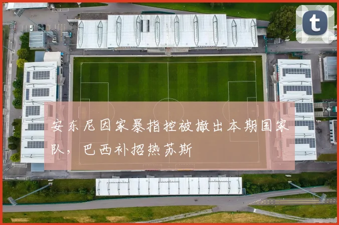 安东尼因家暴指控被撤出本期国家队，巴西补招热苏斯