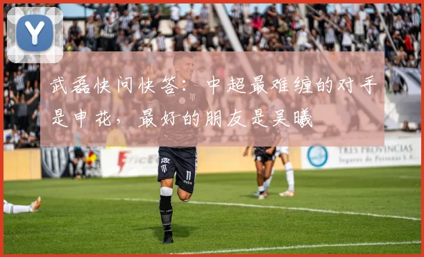 武磊快问快答：中超最难缠的对手是申花，最好的朋友是吴曦