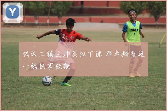 武汉三镇主帅莫拉下课 邓卓翔重返一线执掌教鞭