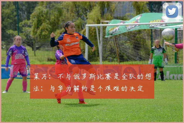 莱万：不与俄罗斯比赛是全队的想法；与华为解约是个艰难的决定