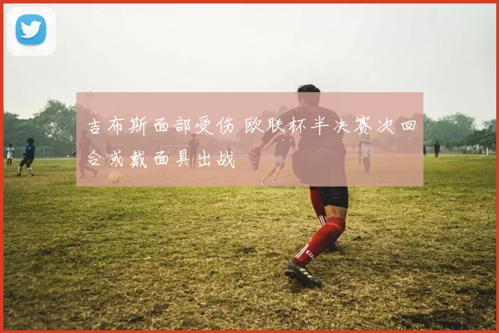 吉布斯面部受伤 欧联杯半决赛次回合或戴面具出战