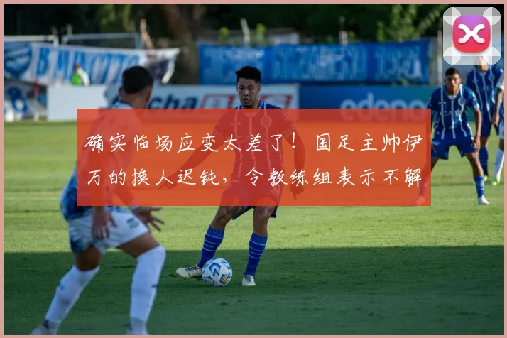 确实临场应变太差了！国足主帅伊万的换人迟钝，令教练组表示不解