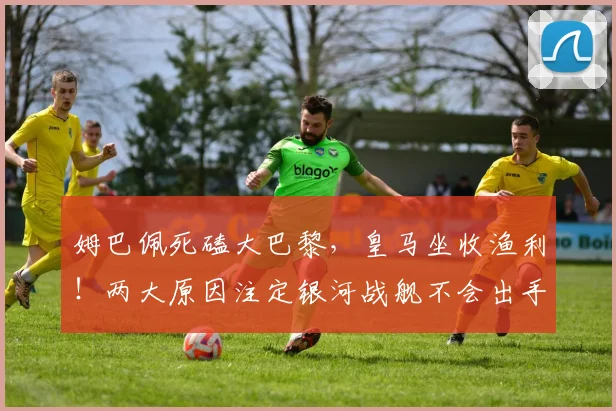 姆巴佩死磕大巴黎，皇马坐收渔利！两大原因注定银河战舰不会出手