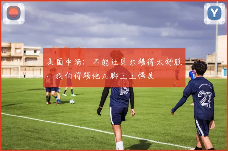 美国中场：不能让贝尔踢得太舒服，我们得踢他几脚上上强度