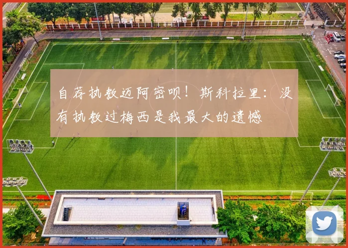 自荐执教迈阿密呗！斯科拉里：没有执教过梅西是我最大的遗憾