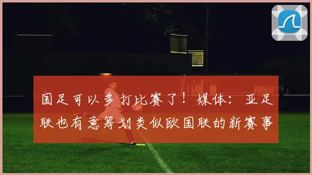 国足可以多打比赛了！媒体：亚足联也有意筹划类似欧国联的新赛事