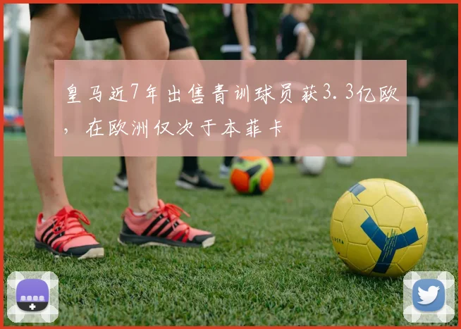 皇马近7年出售青训球员获3.3亿欧，在欧洲仅次于本菲卡