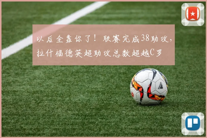 以后全靠你了！联赛完成38助攻，拉什福德英超助攻总数超越C罗