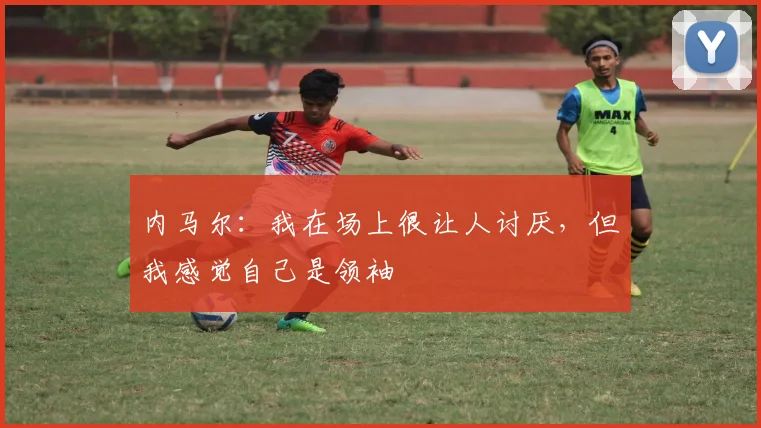内马尔：我在场上很让人讨厌，但我感觉自己是领袖