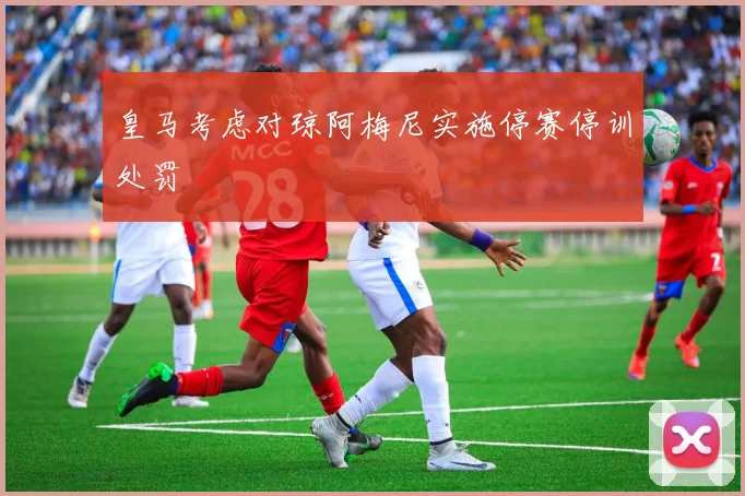 皇马考虑对琼阿梅尼实施停赛停训处罚