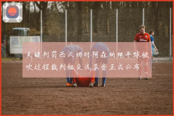 关键判罚西汉姆对阿森纳绝平球被吹过程裁判组交流录音正式公布