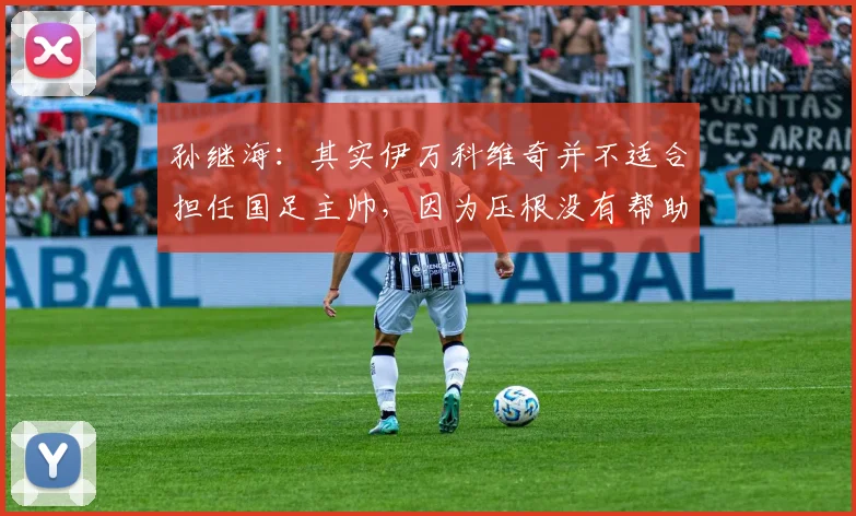 孙继海：其实伊万科维奇并不适合担任国足主帅，因为压根没有帮助