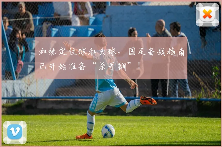 加练定位球和头球，国足备战越南已开始准备“杀手锏”！