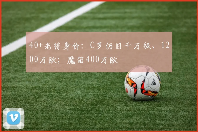 40+老将身价：C罗仍旧千万级、1200万欧；魔笛400万欧