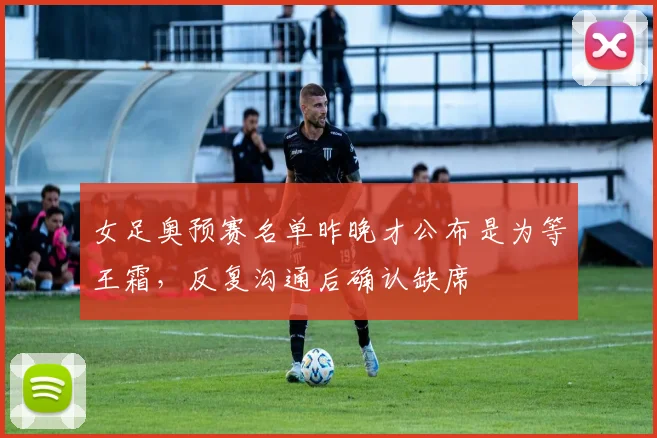 女足奥预赛名单昨晚才公布是为等王霜，反复沟通后确认缺席