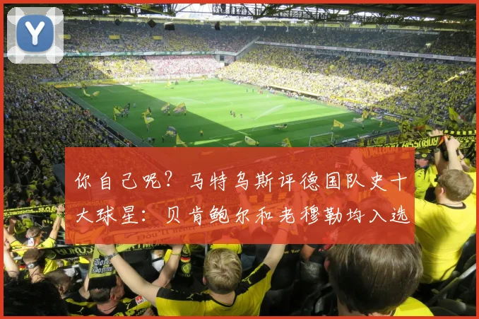 你自己呢？马特乌斯评德国队史十大球星：贝肯鲍尔和老穆勒均入选