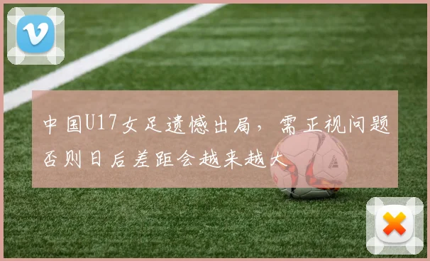 中国U17女足遗憾出局，需正视问题否则日后差距会越来越大