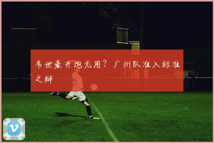 韦世豪开炮无用？广州队准入标准之辩