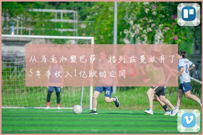 从马竞加盟巴萨，格列兹曼放弃了5年净收入1亿欧的合同
