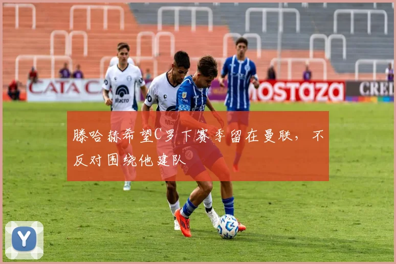 滕哈赫希望C罗下赛季留在曼联，不反对围绕他建队