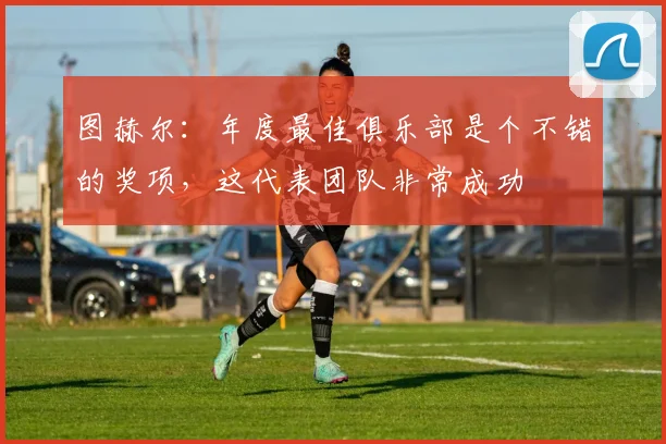 图赫尔：年度最佳俱乐部是个不错的奖项，这代表团队非常成功