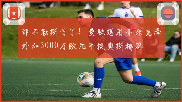 那不勒斯亏了！曼联想用齐尔克泽外加3000万欧元平换奥斯梅恩