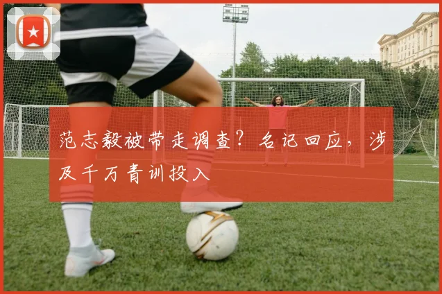 范志毅被带走调查？名记回应，涉及千万青训投入