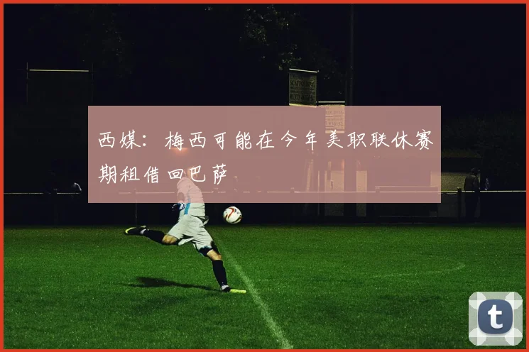 西媒：梅西可能在今年美职联休赛期租借回巴萨