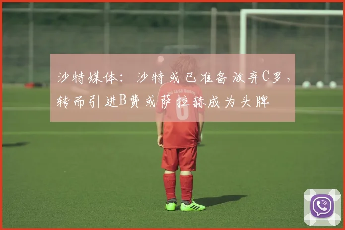 沙特媒体：沙特或已准备放弃C罗，转而引进B费或萨拉赫成为头牌