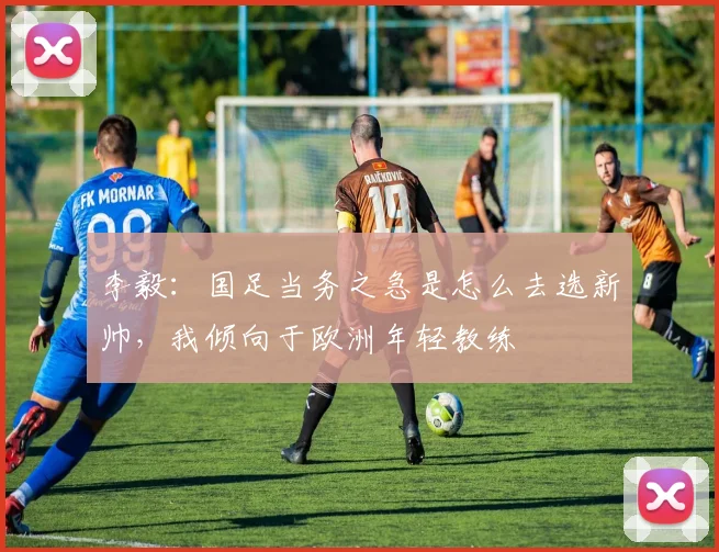 李毅：国足当务之急是怎么去选新帅，我倾向于欧洲年轻教练