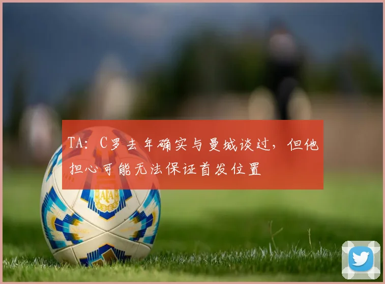 TA：C罗去年确实与曼城谈过，但他担心可能无法保证首发位置