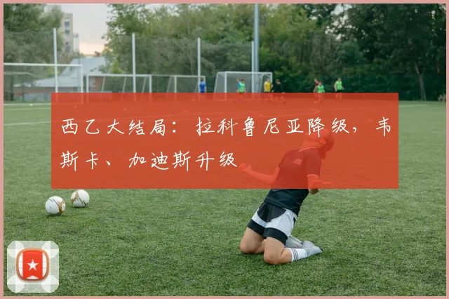 西乙大结局：拉科鲁尼亚降级，韦斯卡、加迪斯升级