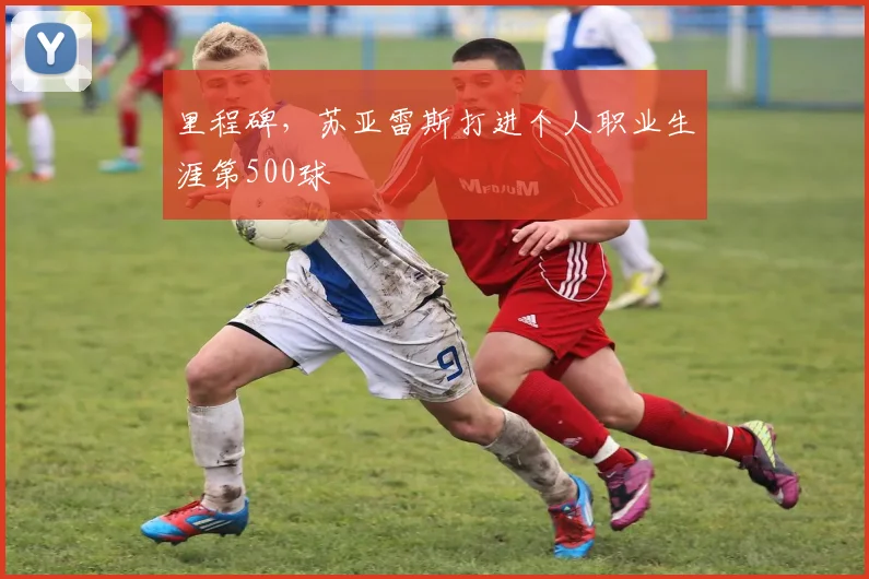 里程碑，苏亚雷斯打进个人职业生涯第500球
